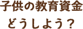 子供の教育資金どうしよう？