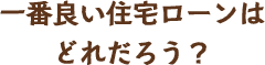 一番良い住宅ローンはどれだろう