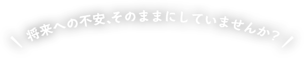 将来への不安、そのままにしていませんか？