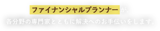 ファイナンシャルプランナーが、各分野の専門家とともに解決へのお手伝いをします。