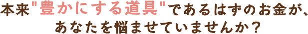 本来豊かにする道具であるはずのお金が、あなたを悩ませていませんか？