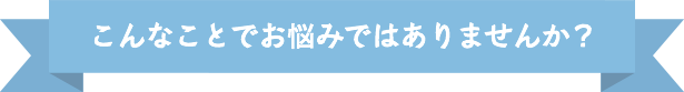 こんなことでお悩みではありませんか？