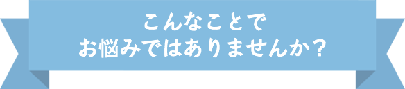 こんなことでお悩みではありませんか？