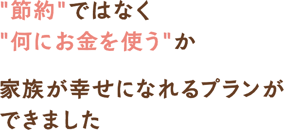 節約ではなく何にお金を使うか家族が幸せになれるプランができました