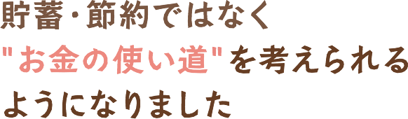 貯蓄・節約ではなくお金の使い道を考えられるようになりました